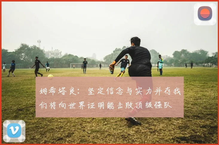 姆希塔良：坚定信念与实力并存我们将向世界证明能击败顶级强队