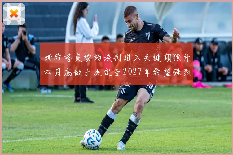 姆希塔良续约谈判进入关键期预计四月底做出决定至2027年希望强烈