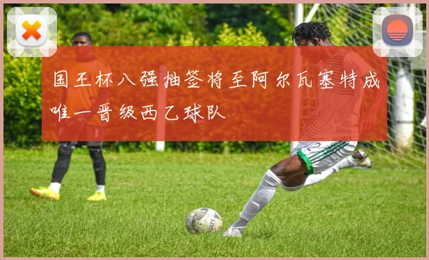 国王杯八强抽签将至阿尔瓦塞特成唯一晋级西乙球队
