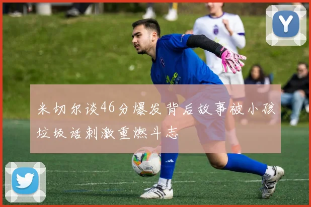 米切尔谈46分爆发背后故事被小孩垃圾话刺激重燃斗志