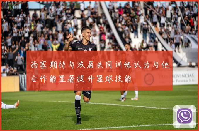 西塞期待与浓眉共同训练认为与他合作能显著提升篮球技能