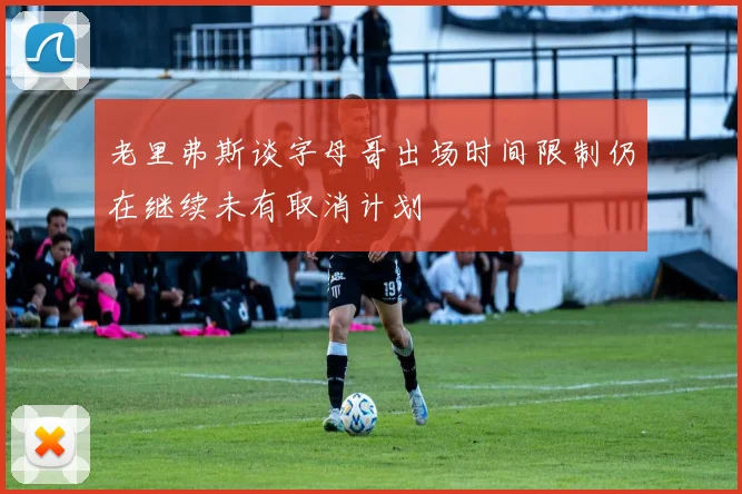 老里弗斯谈字母哥出场时间限制仍在继续未有取消计划
