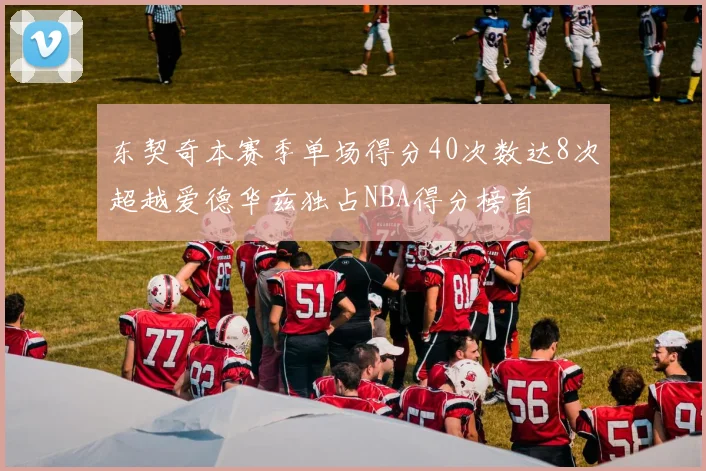 东契奇本赛季单场得分40次数达8次超越爱德华兹独占NBA得分榜首