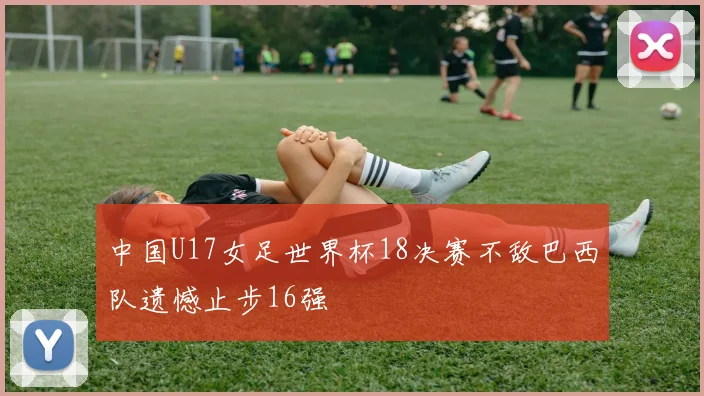 中国U17女足世界杯18决赛不敌巴西队遗憾止步16强