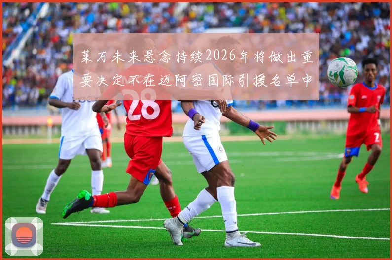 莱万未来悬念持续2026年将做出重要决定不在迈阿密国际引援名单中