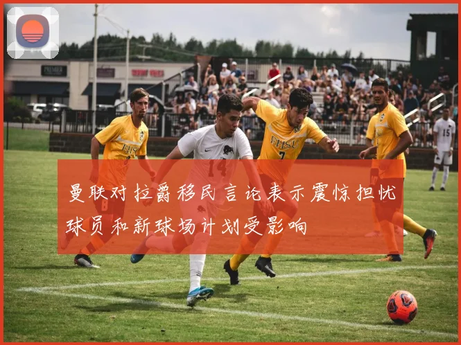 曼联对拉爵移民言论表示震惊担忧球员和新球场计划受影响