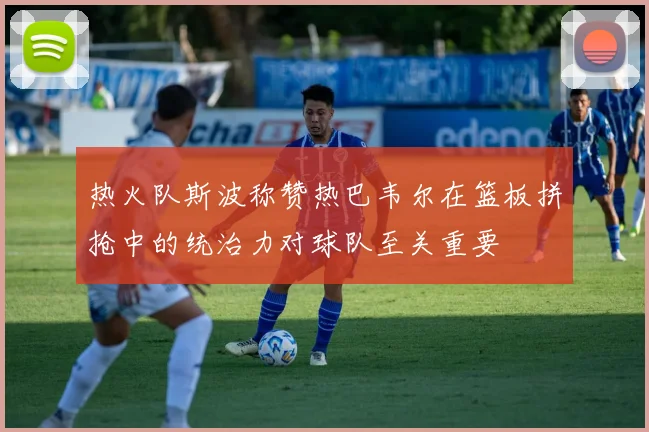 热火队斯波称赞热巴韦尔在篮板拼抢中的统治力对球队至关重要