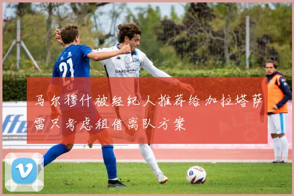 马尔穆什被经纪人推荐给加拉塔萨雷只考虑租借离队方案