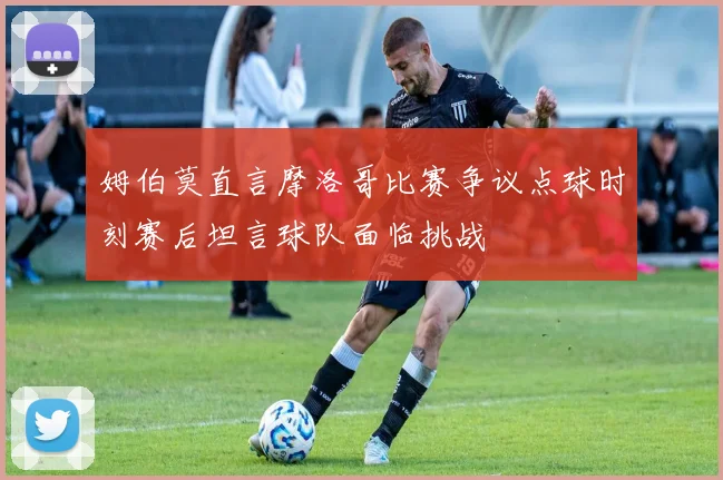 姆伯莫直言摩洛哥比赛争议点球时刻赛后坦言球队面临挑战