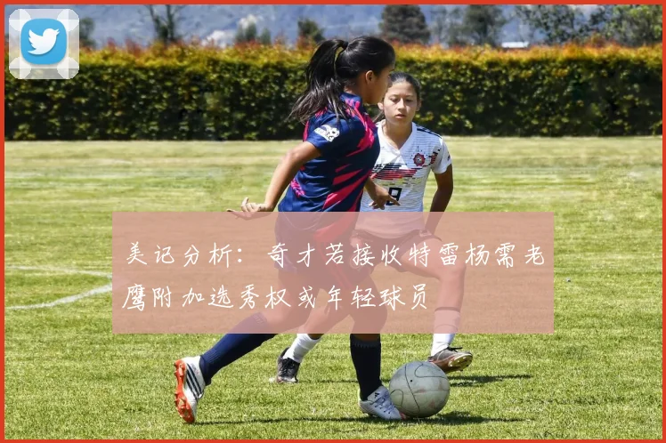 美记分析：奇才若接收特雷杨需老鹰附加选秀权或年轻球员