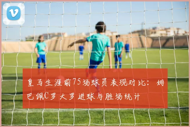 皇马生涯前75场球员表现对比：姆巴佩C罗大罗进球与胜场统计