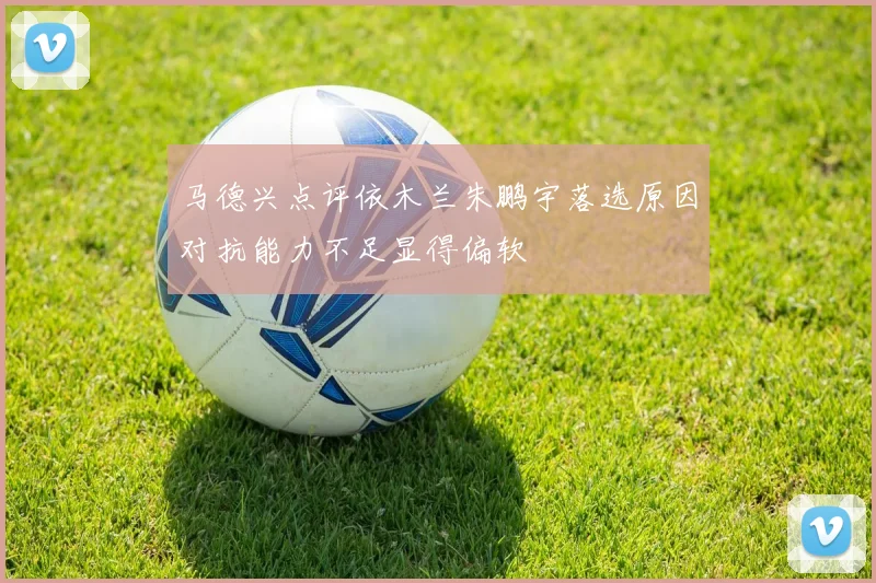 马德兴点评依木兰朱鹏宇落选原因对抗能力不足显得偏软