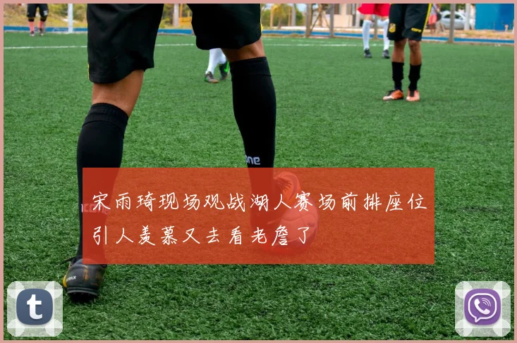 宋雨琦现场观战湖人赛场前排座位引人羡慕又去看老詹了