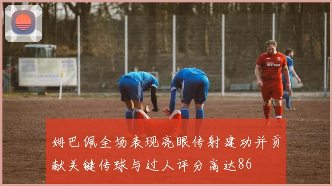 姆巴佩全场表现亮眼传射建功并贡献关键传球与过人评分高达86