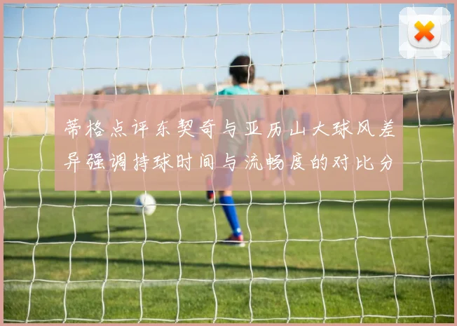 蒂格点评东契奇与亚历山大球风差异强调持球时间与流畅度的对比分析