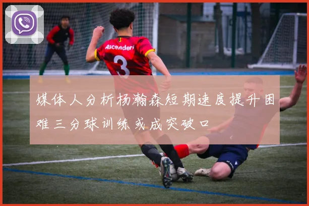 媒体人分析杨瀚森短期速度提升困难三分球训练或成突破口