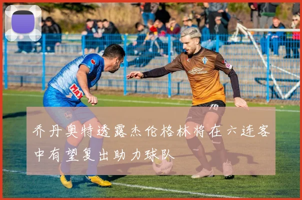 乔丹奥特透露杰伦格林将在六连客中有望复出助力球队