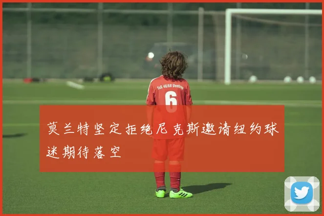 莫兰特坚定拒绝尼克斯邀请纽约球迷期待落空