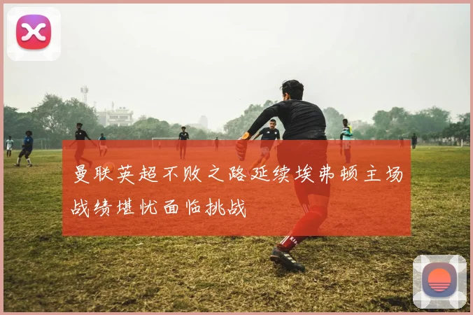曼联英超不败之路延续埃弗顿主场战绩堪忧面临挑战