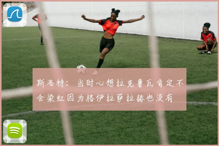 斯洛特：当时心想拉克鲁瓦肯定不会染红因为格伊拉萨拉赫也没有